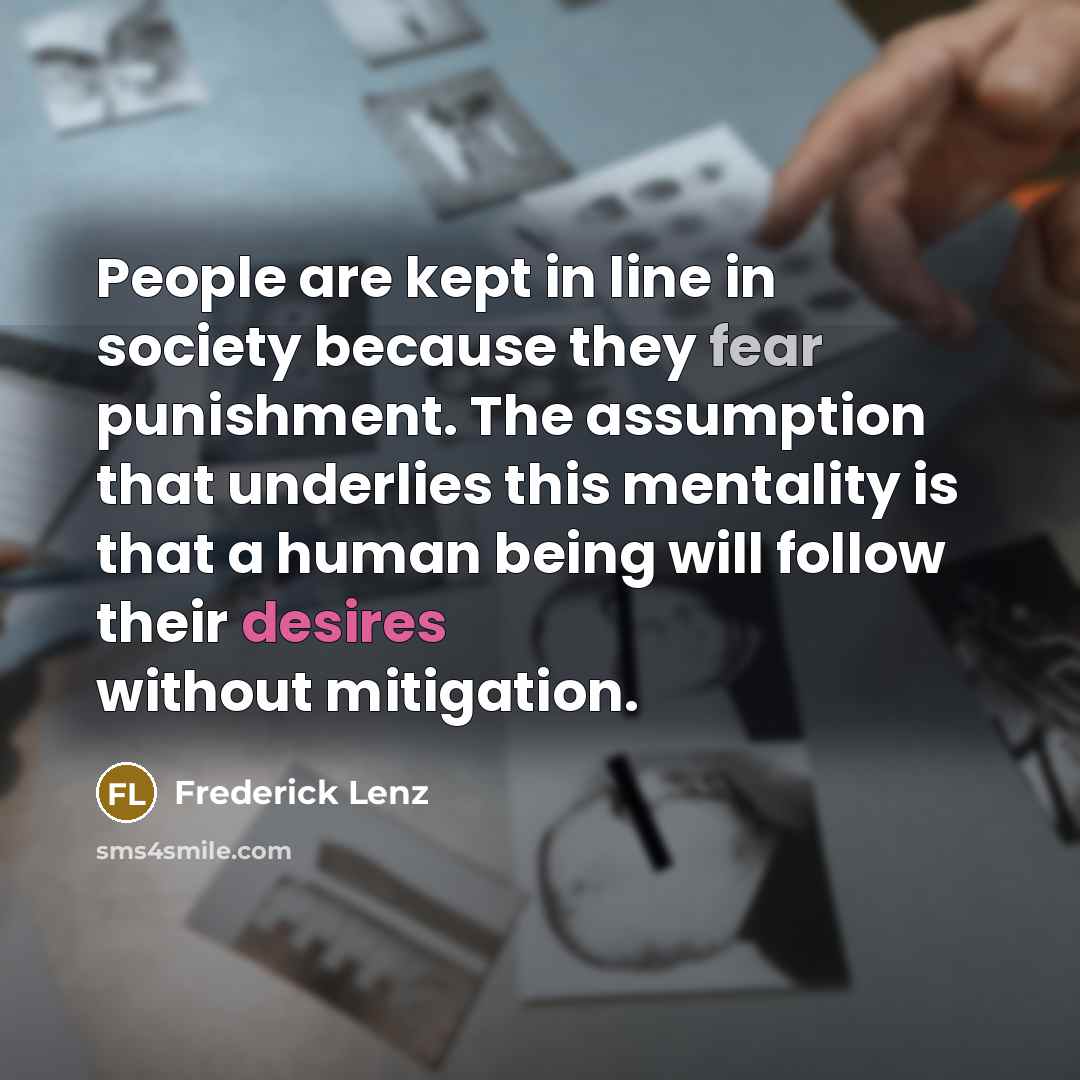 “People are kept in line in society because they fear punishment. The assumption that underlies this mentality is that a human being will follow their desires without mitigation.” quote by Frederick Lenz