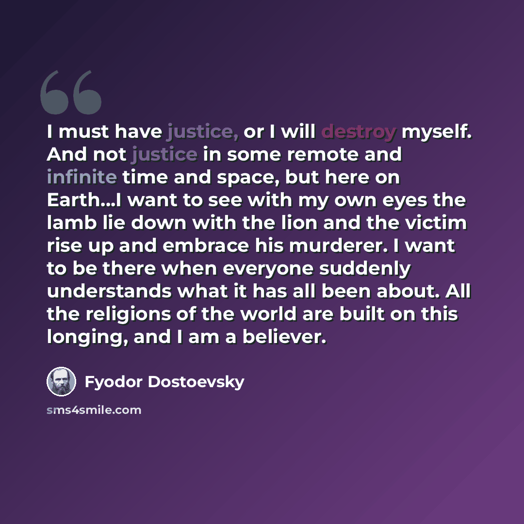 “I must have justice, or I will destroy myself. And not justice in some remote and infinite time and space, but here on Earth...I want to see with my own eyes the lamb lie down with the lion and the victim rise up and embrace his murderer. I want to be there when everyone suddenly understands what…” quote by Fyodor Dostoevsky