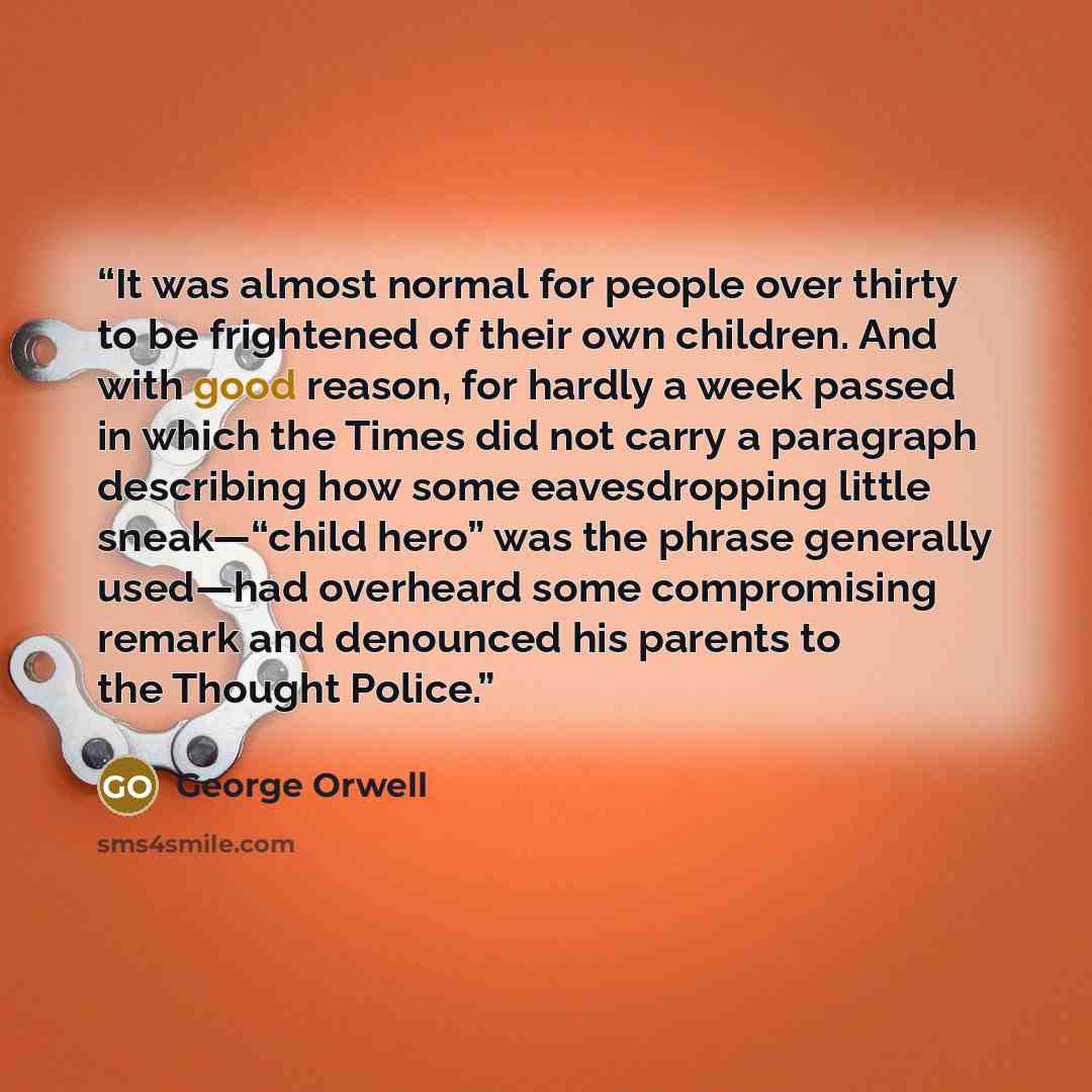“It was almost normal for people over thirty to be frightened of their own children. And with good reason, for hardly a week passed in which the Times did not carry a paragraph describing how some eavesdropping little sneak—“child hero” was the phrase generally used—had overheard some compromising…” quote by George Orwell
