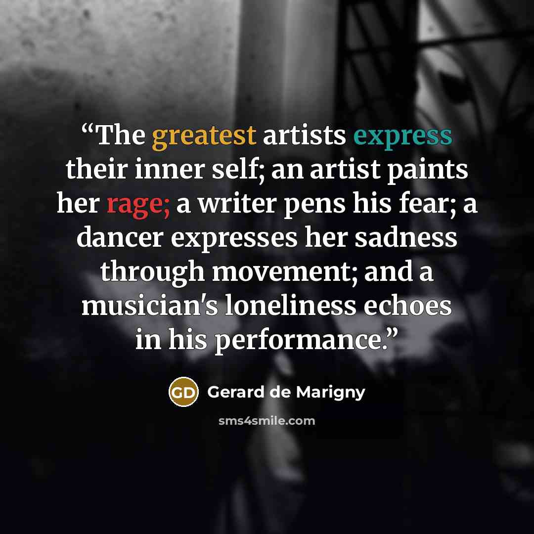 “The greatest artists express their inner self; an artist paints her rage; a writer pens his fear; a dancer expresses her sadness through movement; and a musician's loneliness echoes in his performance.” quote by Gerard de Marigny