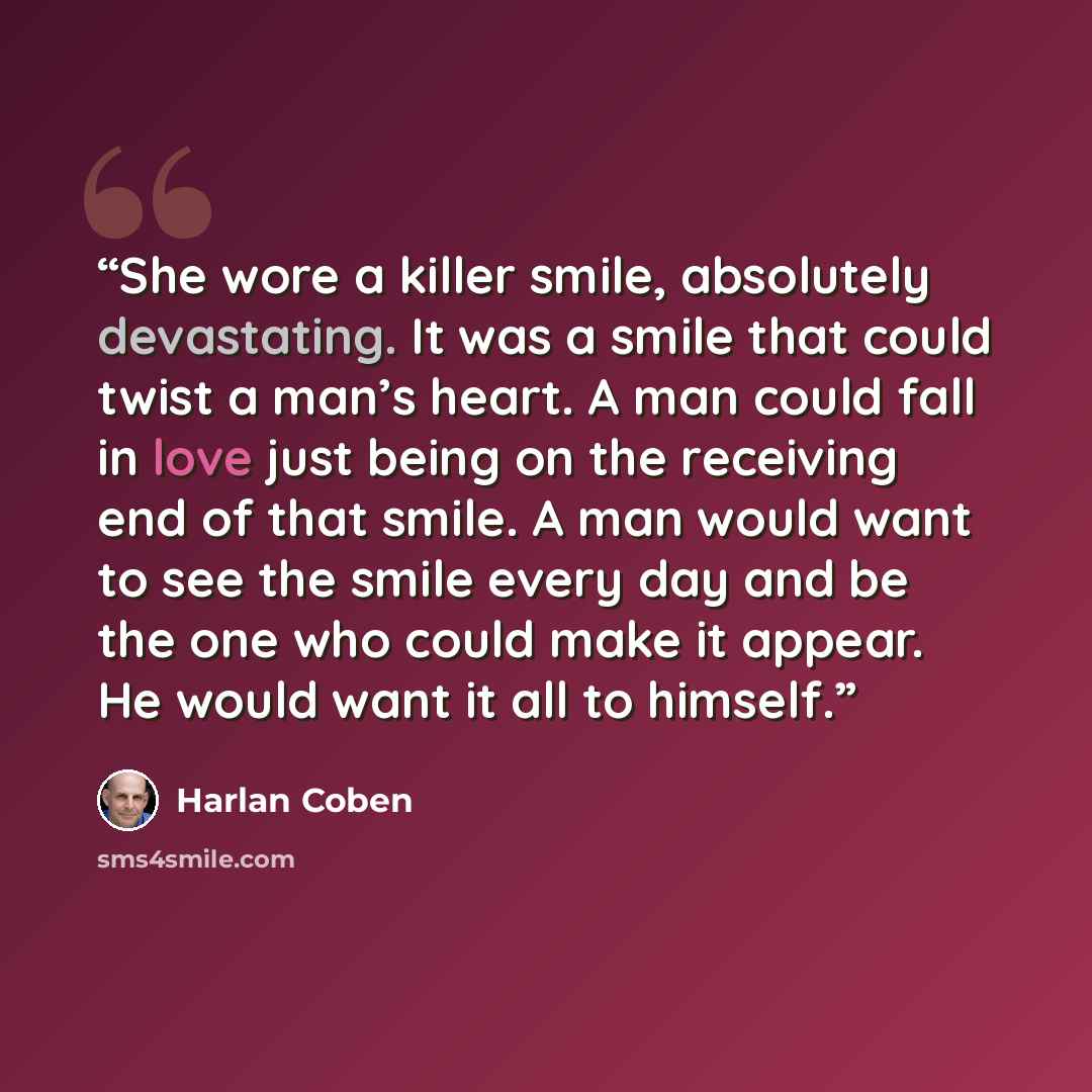 “She wore a killer smile, absolutely devastating. It was a smile that could twist a man’s heart. A man could fall in love just being on the receiving end of that smile. A man would want to see the smile every day and be the one who could make it appear. He would want it all to himself.” quote by Harlan Coben