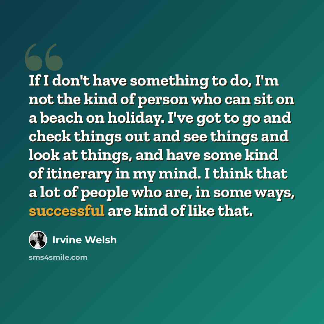 “If I don't have something to do, I'm not the kind of person who can sit on a beach on holiday. I've got to go and check things out and see things and look at things, and have some kind of itinerary in my mind. I think that a lot of people who are, in some ways, successful are kind of like that.” quote by Irvine Welsh