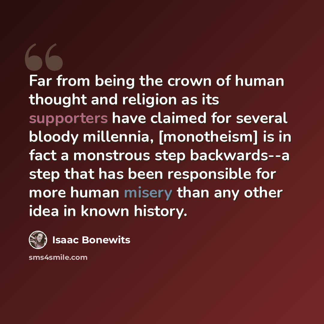 “Far from being the crown of human thought and religion as its supporters have claimed for several bloody millennia, [monotheism] is in fact a monstrous step backwards--a step that has been responsible for more human misery than any other idea in known history.” quote by Isaac Bonewits