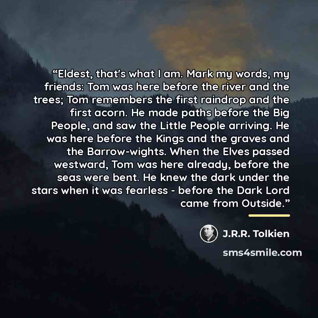 “Eldest, that's what I am. Mark my words, my friends: Tom was here before the river and the trees; Tom remembers the first raindrop and the first acorn. He made paths before the Big People, and saw the Little People arriving. He was here before the Kings and the graves and the Barrow-wights. When…” quote by J.R.R. Tolkien