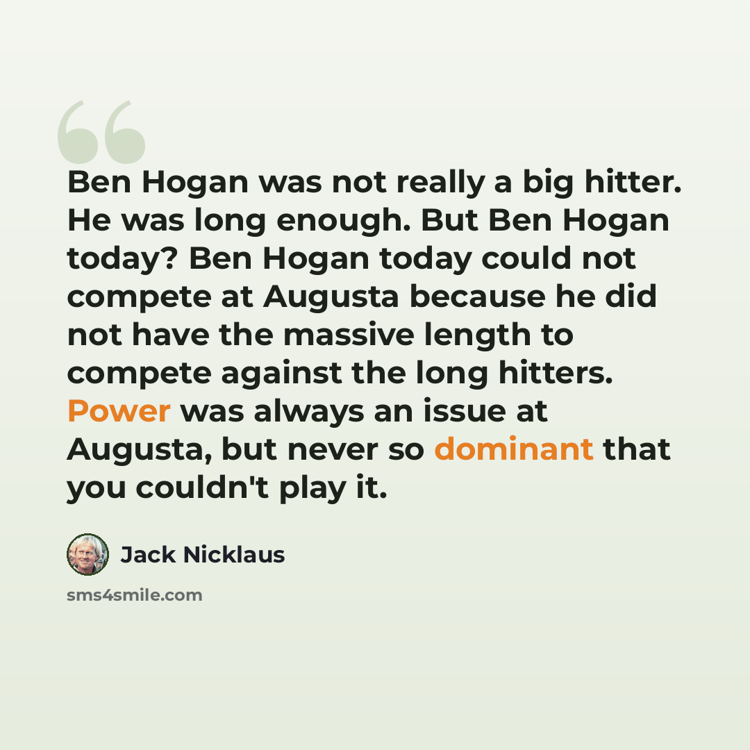 “Ben Hogan was not really a big hitter. He was long enough. But Ben Hogan today? Ben Hogan today could not compete at Augusta because he did not have the massive length to compete against the long hitters. Power was always an issue at Augusta, but never so dominant that you couldn't play it.” quote by Jack Nicklaus