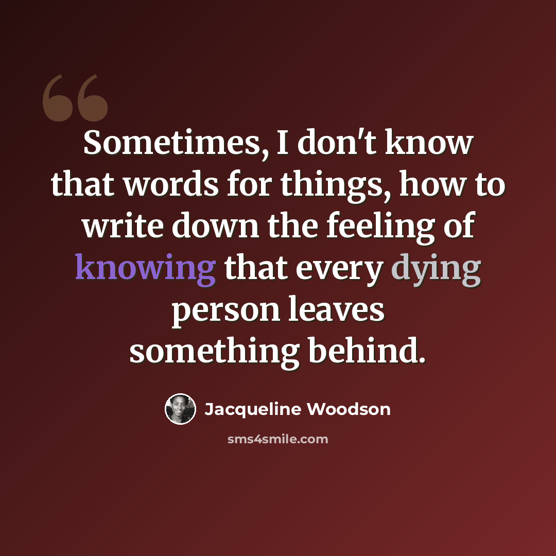 “Sometimes, I don't know that words for things, how to write down the feeling of knowing that every dying person leaves something behind.” quote by Jacqueline Woodson