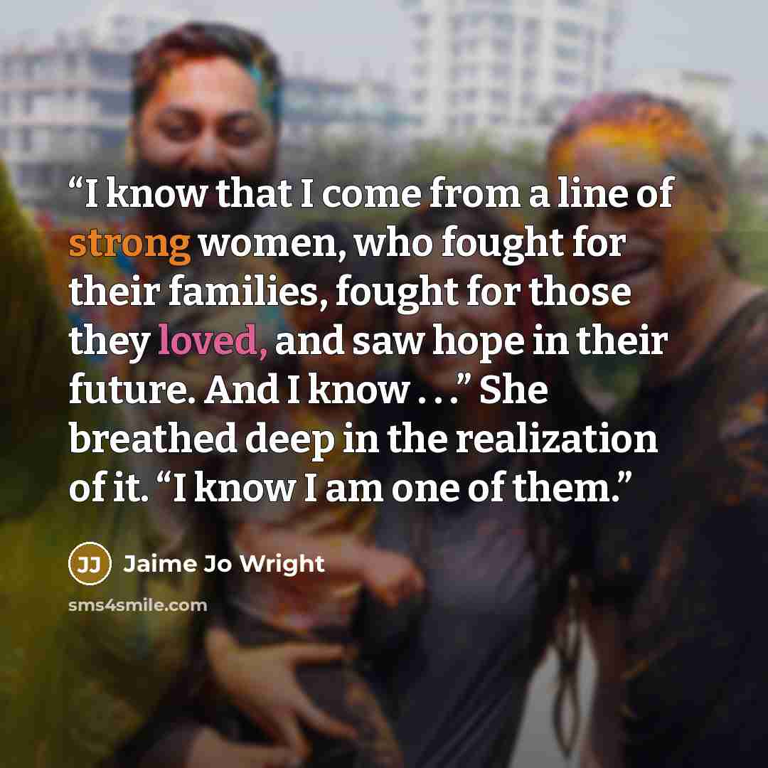 “I know that I come from a line of strong women, who fought for their families, fought for those they loved, and saw hope in their future. And I know . . .” She breathed deep in the realization of it. “I know I am one of them.” quote by Jaime Jo Wright