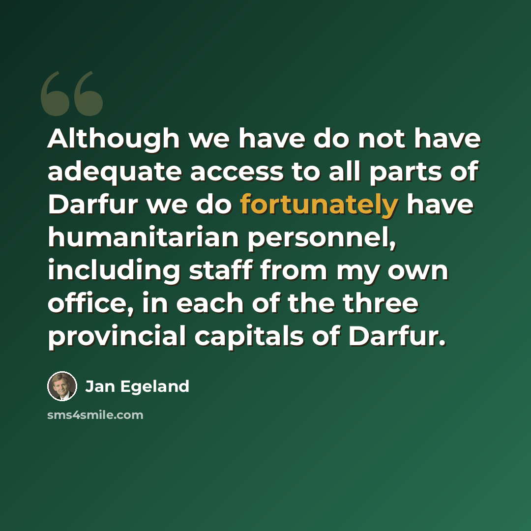 “Although we have do not have adequate access to all parts of Darfur we do fortunately have humanitarian personnel, including staff from my own office, in each of the three provincial capitals of Darfur.” quote by Jan Egeland