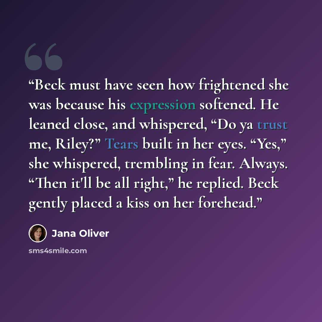 “Beck must have seen how frightened she was because his expression softened. He leaned close, and whispered, “Do ya trust me, Riley?” Tears built in her eyes. “Yes,” she whispered, trembling in fear. Always. “Then it'll be all right,” he replied. Beck gently placed a kiss on her forehead.” quote by Jana Oliver