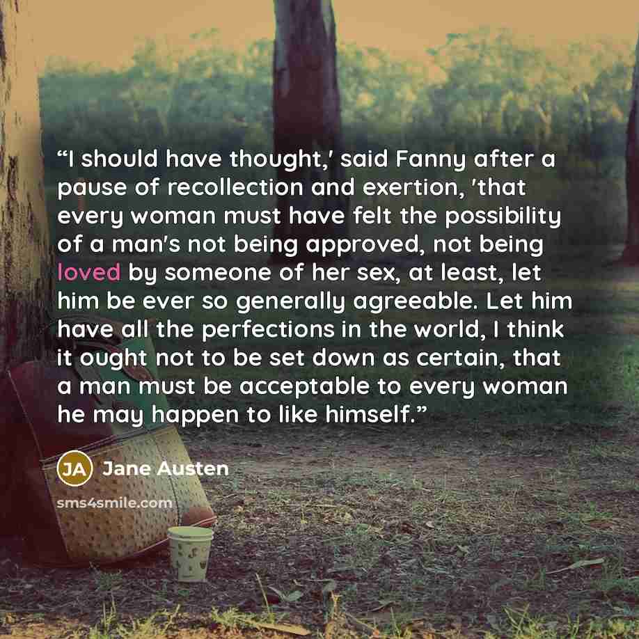 “I should have thought,' said Fanny after a pause of recollection and exertion, 'that every woman must have felt the possibility of a man's not being approved, not being loved by someone of her sex, at least, let him be ever so generally agreeable. Let him have all the perfections in the world, I…” quote by Jane Austen