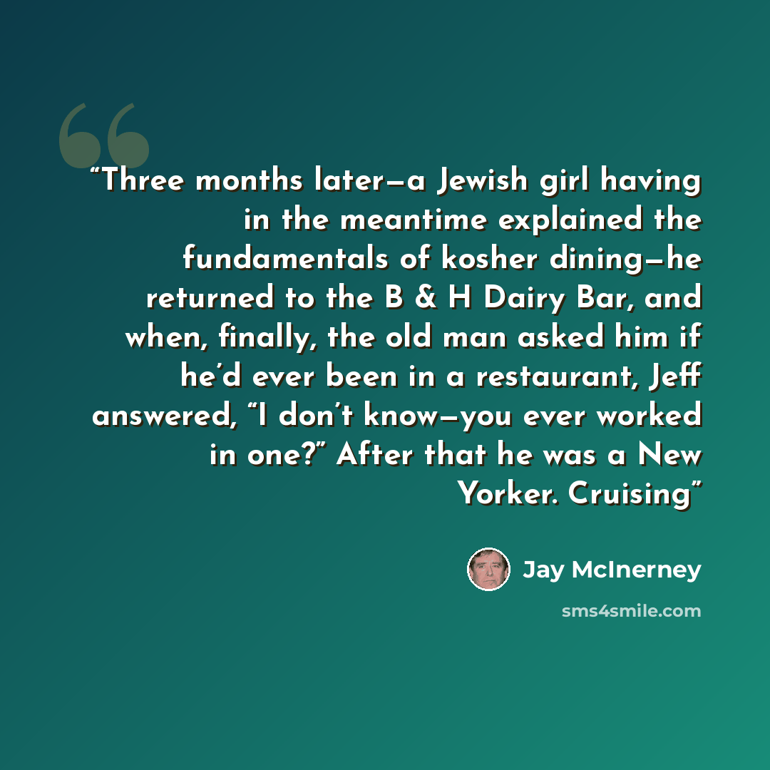 “Three months later—a Jewish girl having in the meantime explained the fundamentals of kosher dining—he returned to the B & H Dairy Bar, and when, finally, the old man asked him if he’d ever been in a restaurant, Jeff answered, “I don’t know—you ever worked in one?” After that he was a New Yorker…” quote by Jay McInerney