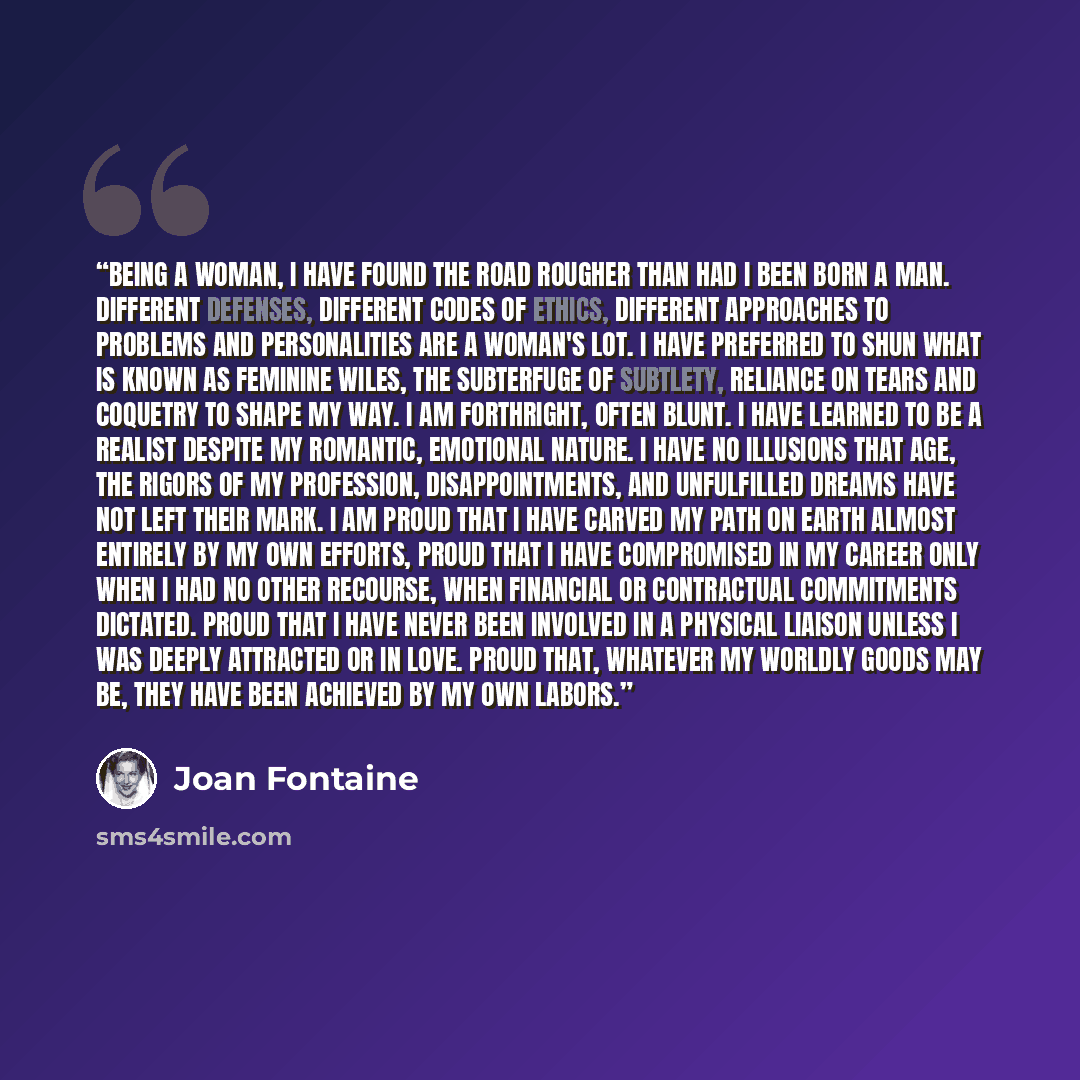 “Being a woman, I have found the road rougher than had I been born a man. Different defenses, different codes of ethics, different approaches to problems and personalities are a woman's lot. I have preferred to shun what is known as feminine wiles, the subterfuge of subtlety, reliance on tears and…” quote by Joan Fontaine