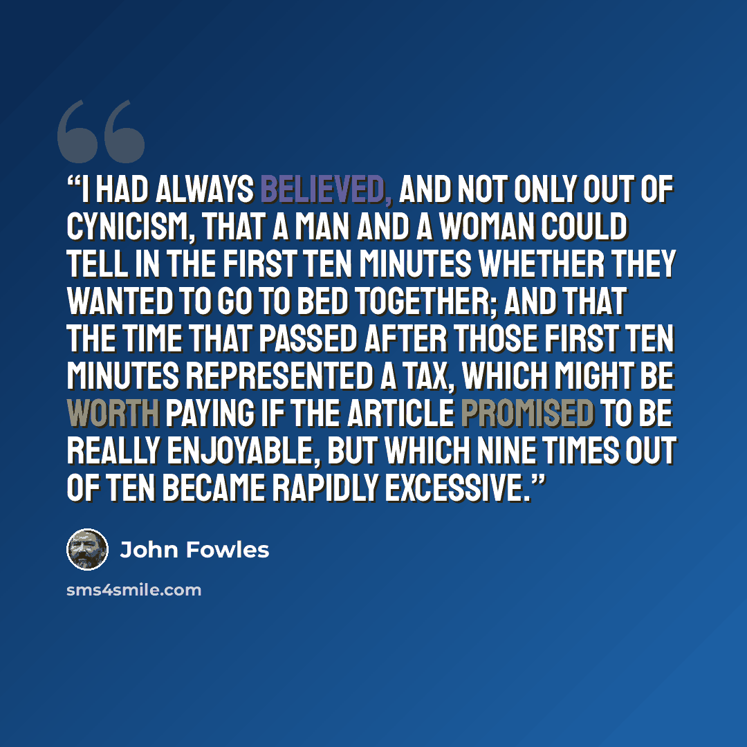 “I had always believed, and not only out of cynicism, that a man and a woman could tell in the first ten minutes whether they wanted to go to bed together; and that the time that passed after those first ten minutes represented a tax, which might be worth paying if the article promised to be really…” quote by John Fowles