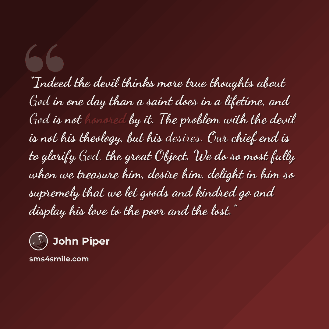 “Indeed the devil thinks more true thoughts about God in one day than a saint does in a lifetime, and God is not honored by it. The problem with the devil is not his theology, but his desires. Our chief end is to glorify God, the great Object. We do so most fully when we treasure him, desire him…” quote by John Piper