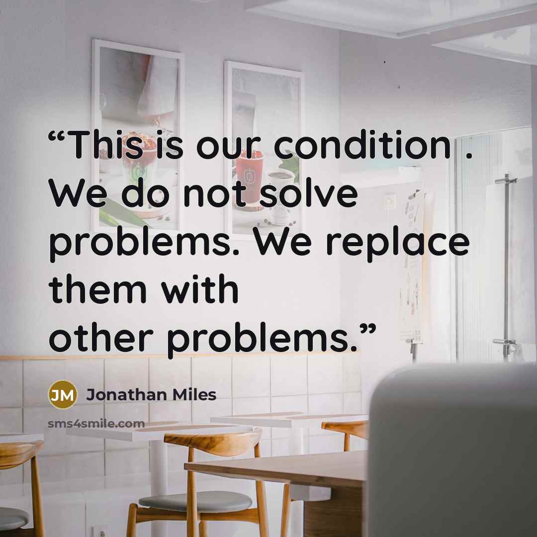 “This is our condition . We do not solve problems. We replace them with other problems.” quote by Jonathan Miles