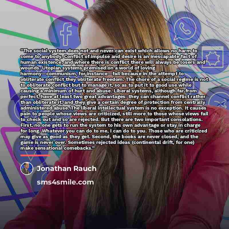 “The social system does not and never can exist which allows no harm to come to anybody. Conflict of impulse and desire is an inescapable fact of human existence, and where there is conflict there will always be losers and wounds. Utopian systems premised on a world of loving harmony—communism, for…” quote by Jonathan Rauch