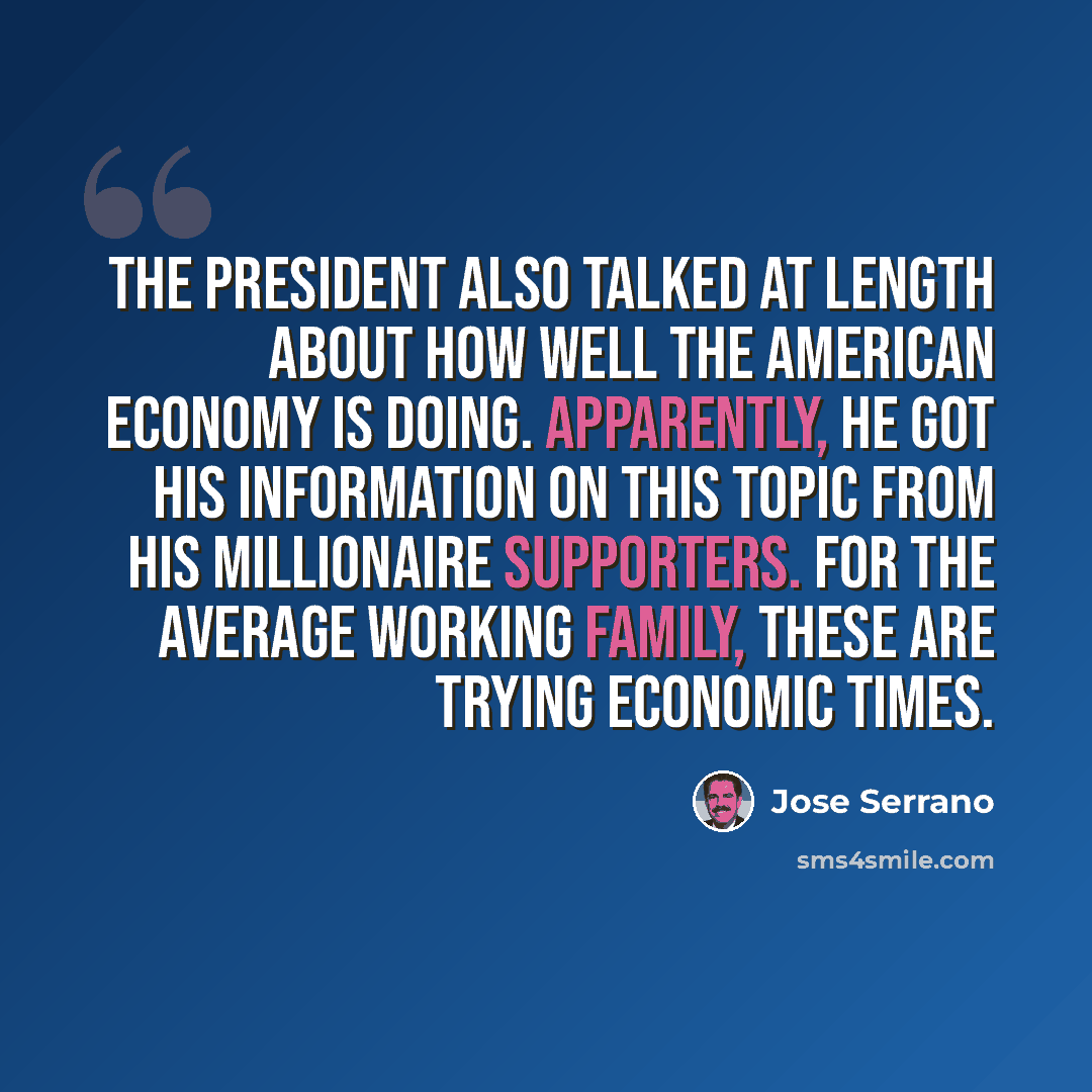 “The President also talked at length about how well the American economy is doing. Apparently, he got his information on this topic from his millionaire supporters. For the average working family, these are trying economic times.” quote by Jose Serrano