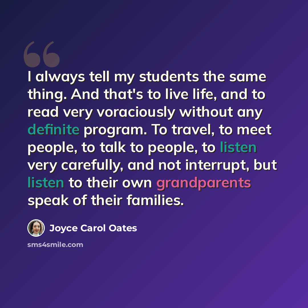 “I always tell my students the same thing. And that's to live life, and to read very voraciously without any definite program. To travel, to meet people, to talk to people, to listen very carefully, and not interrupt, but listen to their own grandparents speak of their families.” quote by Joyce Carol Oates