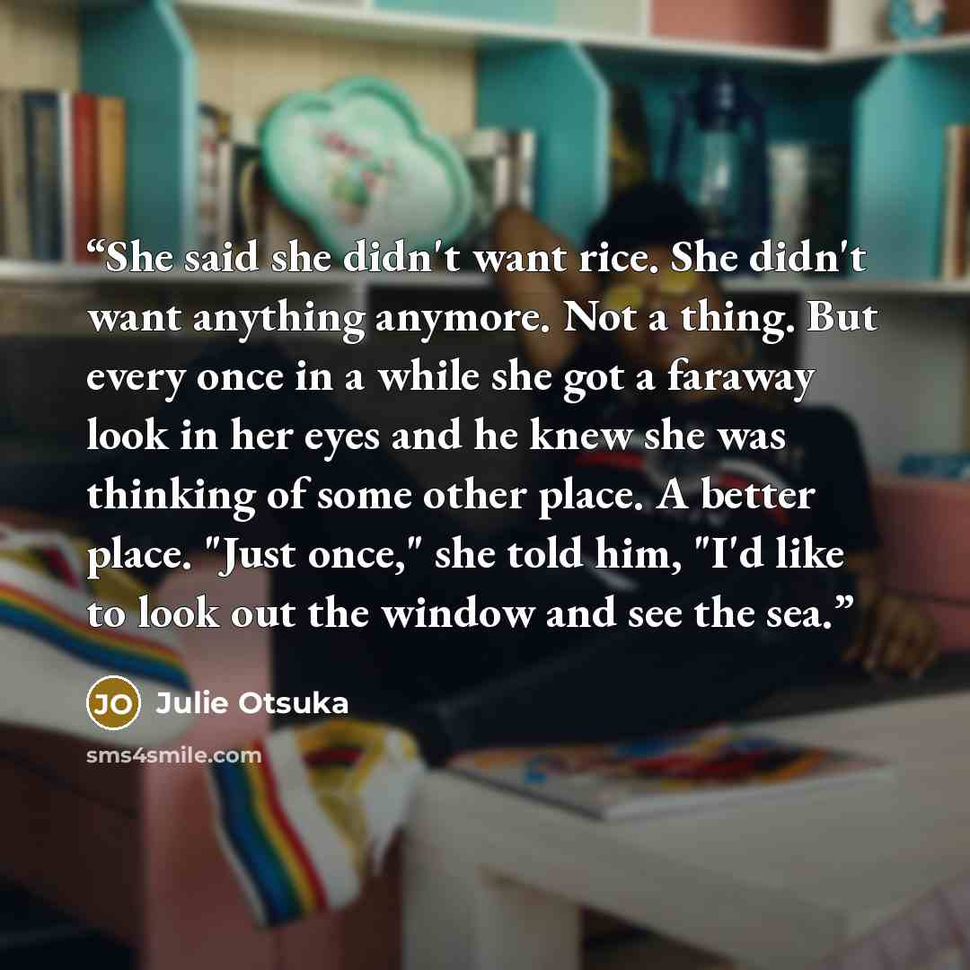 “She said she didn't want rice. She didn't want anything anymore. Not a thing. But every once in a while she got a faraway look in her eyes and he knew she was thinking of some other place. A better place. "Just once," she told him, "I'd like to look out the window and see the sea.” quote by Julie Otsuka