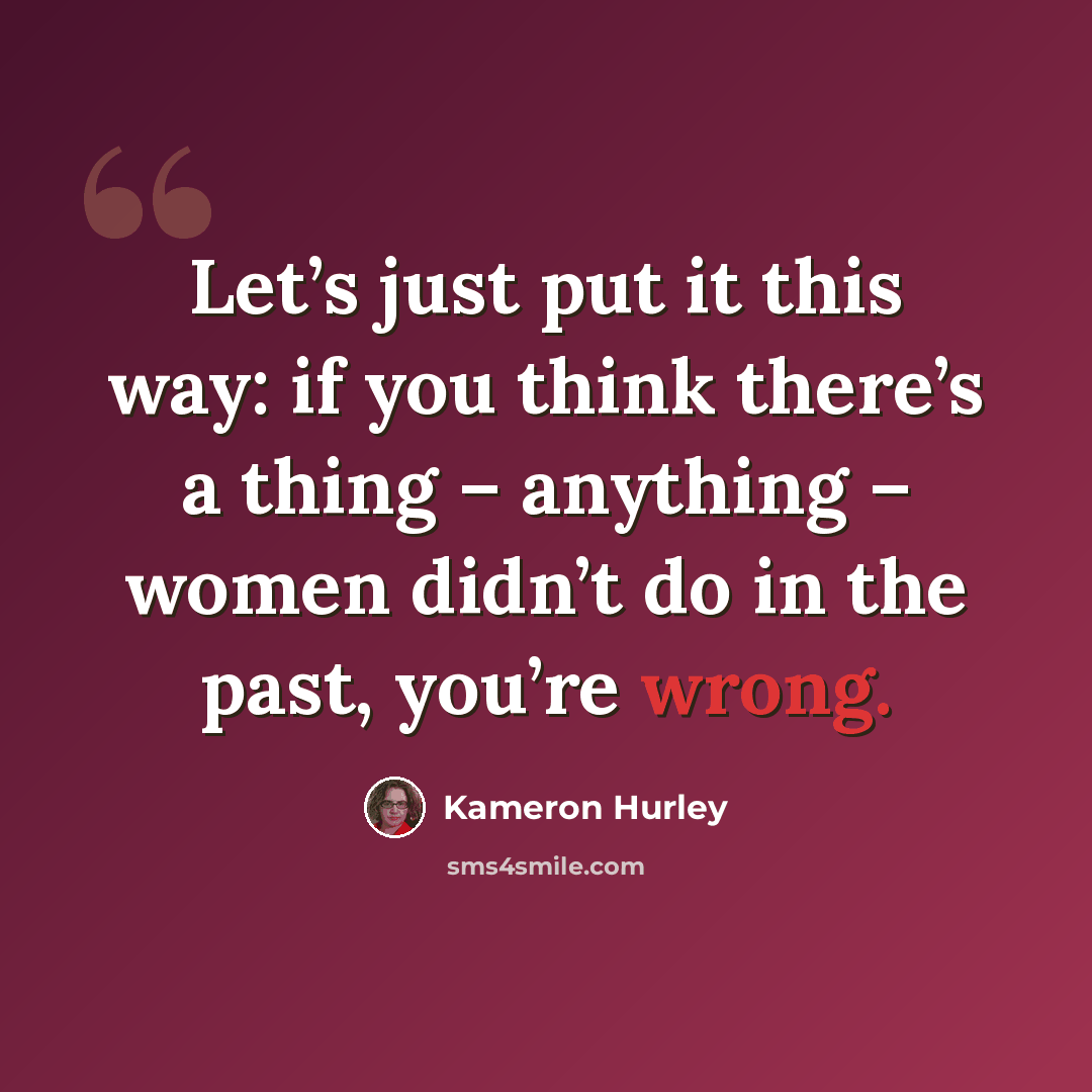 “Let’s just put it this way: if you think there’s a thing – anything – women didn’t do in the past, you’re wrong.” quote by Kameron Hurley