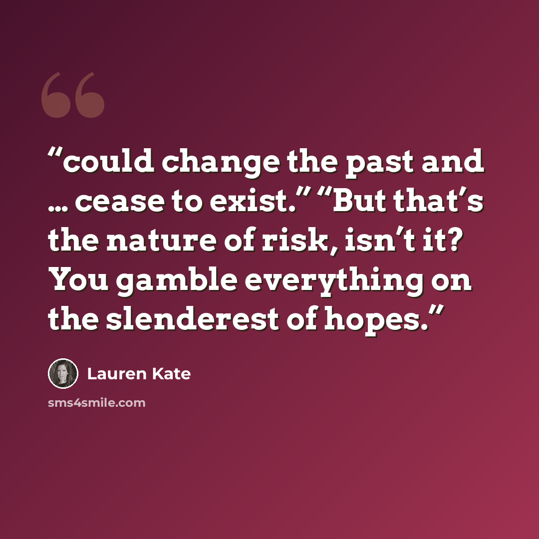 “could change the past and … cease to exist.” “But that’s the nature of risk, isn’t it? You gamble everything on the slenderest of hopes.” quote by Lauren Kate