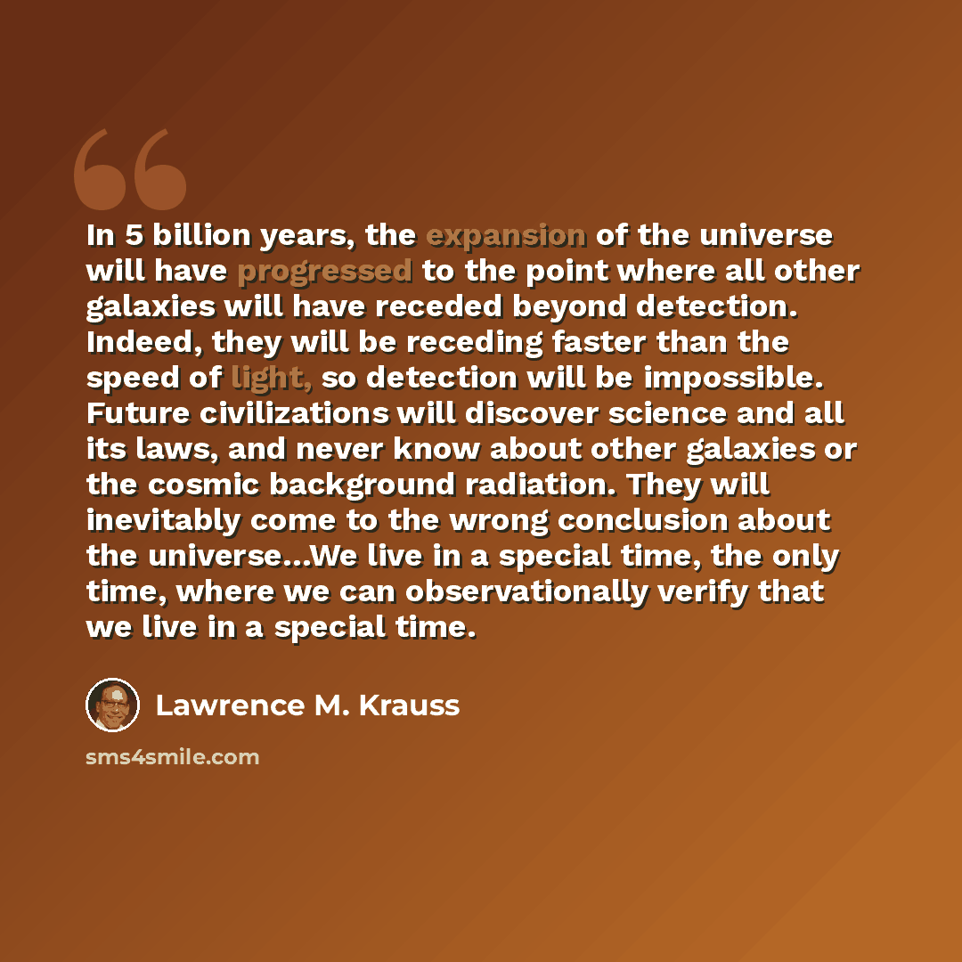 “In 5 billion years, the expansion of the universe will have progressed to the point where all other galaxies will have receded beyond detection. Indeed, they will be receding faster than the speed of light, so detection will be impossible. Future civilizations will discover science and all its…” quote by Lawrence M. Krauss