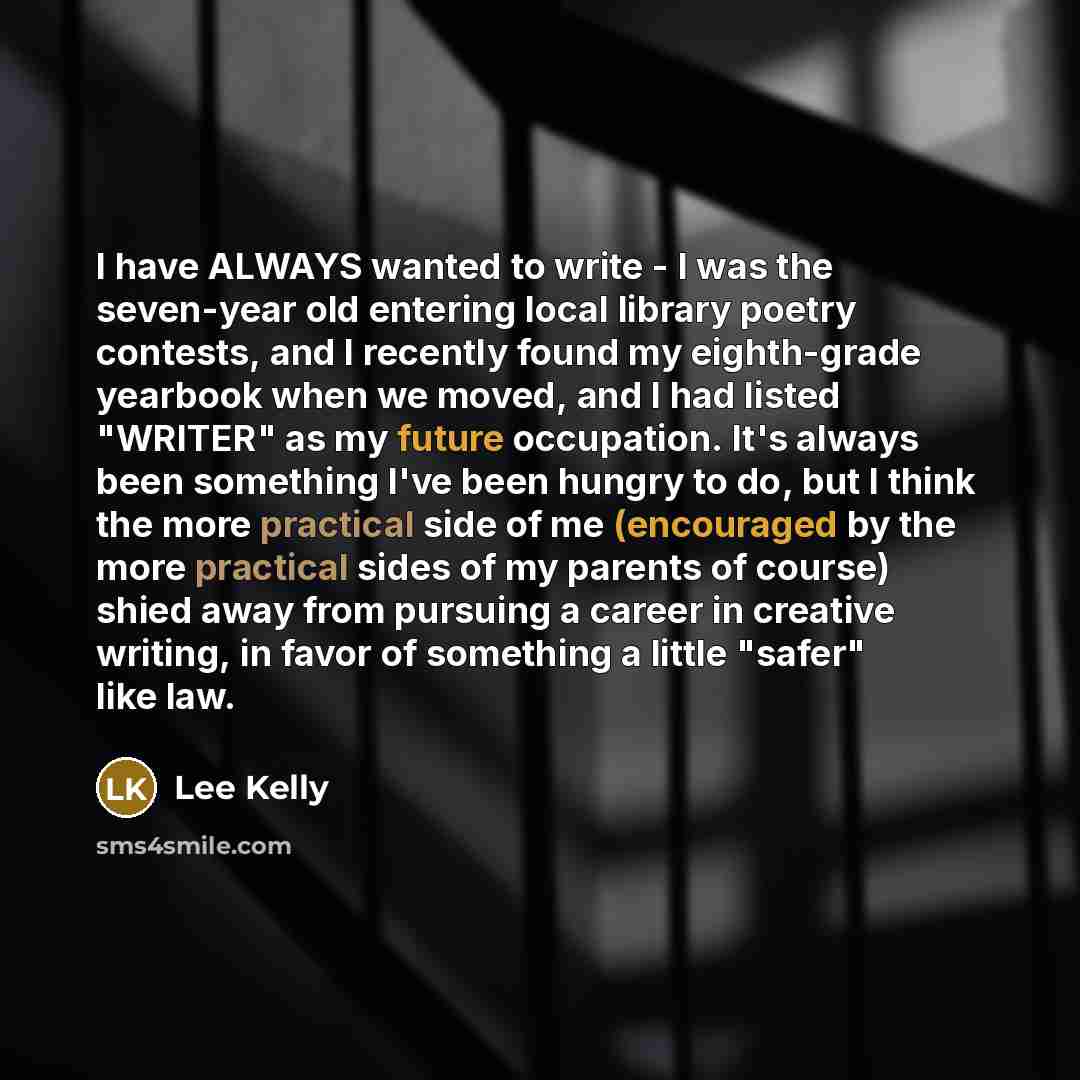 “I have ALWAYS wanted to write - I was the seven-year old entering local library poetry contests, and I recently found my eighth-grade yearbook when we moved, and I had listed "WRITER" as my future occupation. It's always been something I've been hungry to do, but I think the more practical side of…” quote by Lee Kelly