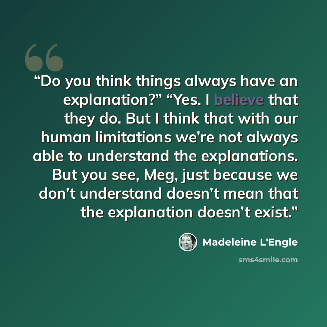 “Do you think things always have an explanation?” “Yes. I believe that they do. But I think that with our human limitations we’re not always able to understand the explanations. But you see, Meg, just because we don’t understand doesn’t mean that the explanation doesn’t exist.” quote by Madeleine L'Engle