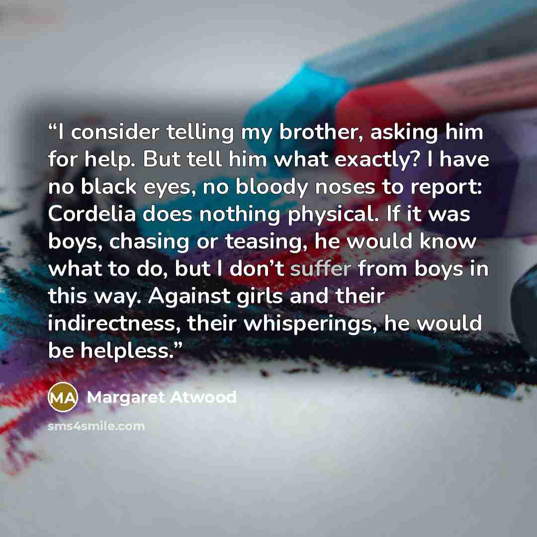 “I consider telling my brother, asking him for help. But tell him what exactly? I have no black eyes, no bloody noses to report: Cordelia does nothing physical. If it was boys, chasing or teasing, he would know what to do, but I don’t suffer from boys in this way. Against girls and their…” quote by Margaret Atwood