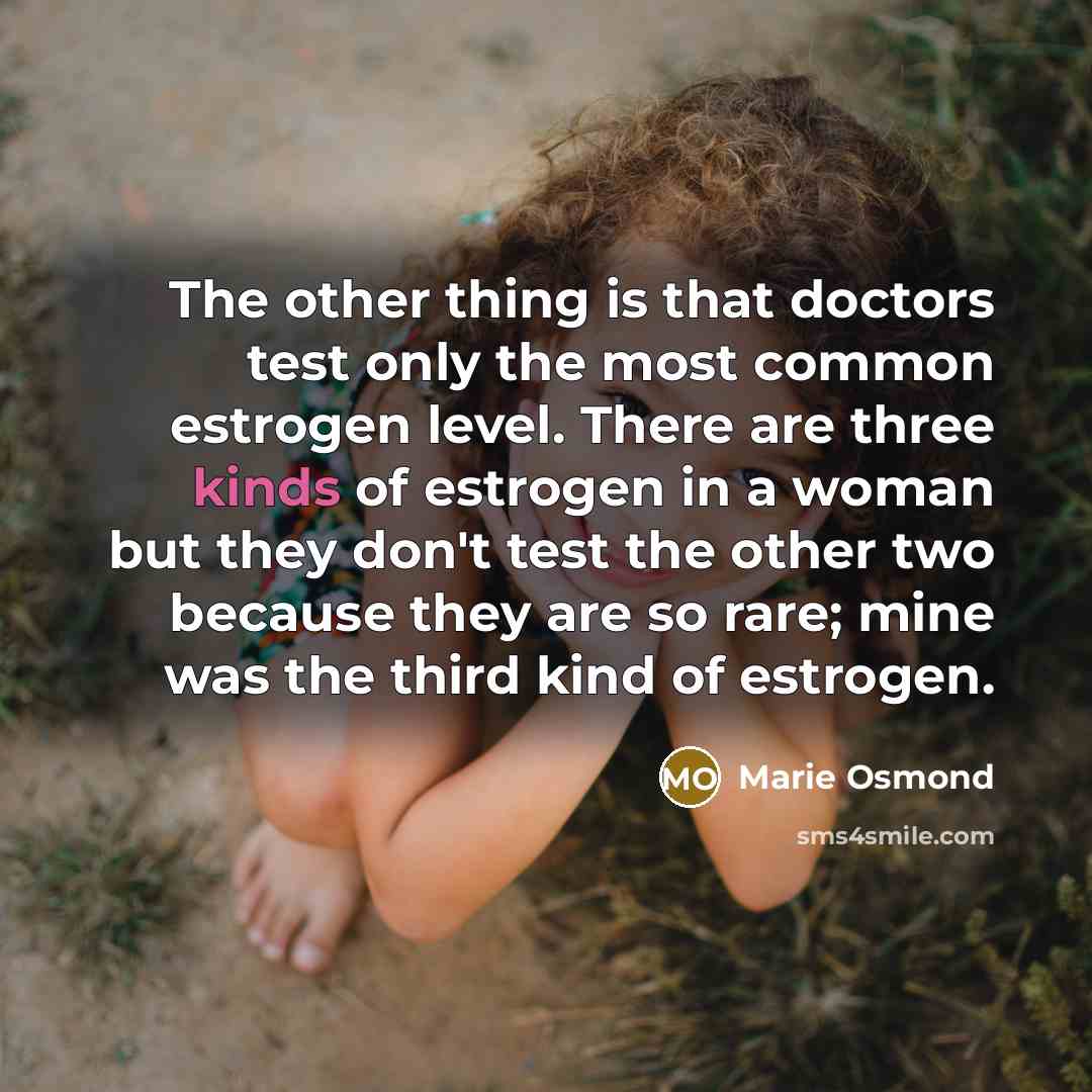 “The other thing is that doctors test only the most common estrogen level. There are three kinds of estrogen in a woman but they don't test the other two because they are so rare; mine was the third kind of estrogen.” quote by Marie Osmond