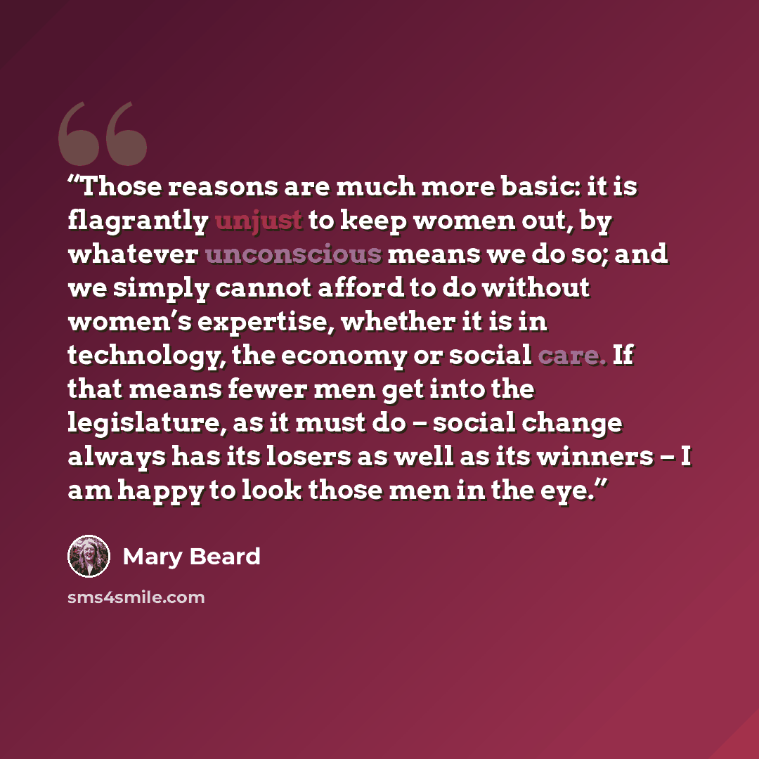 “Those reasons are much more basic: it is flagrantly unjust to keep women out, by whatever unconscious means we do so; and we simply cannot afford to do without women’s expertise, whether it is in technology, the economy or social care. If that means fewer men get into the legislature, as it must…” quote by Mary Beard