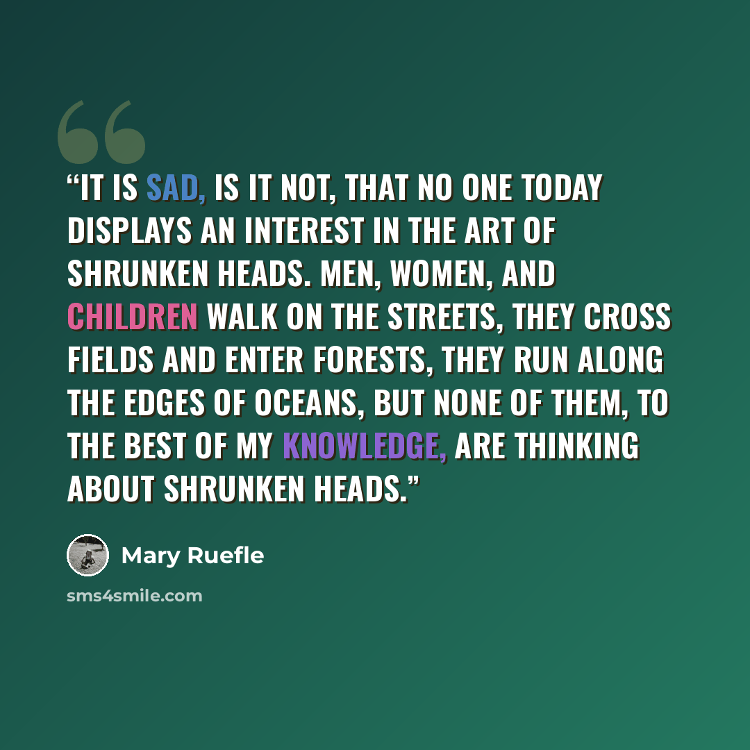 “It is sad, is it not, that no one today displays an interest in the art of shrunken heads. Men, women, and children walk on the streets, they cross fields and enter forests, they run along the edges of oceans, but none of them, to the best of my knowledge, are thinking about shrunken heads.” quote by Mary Ruefle
