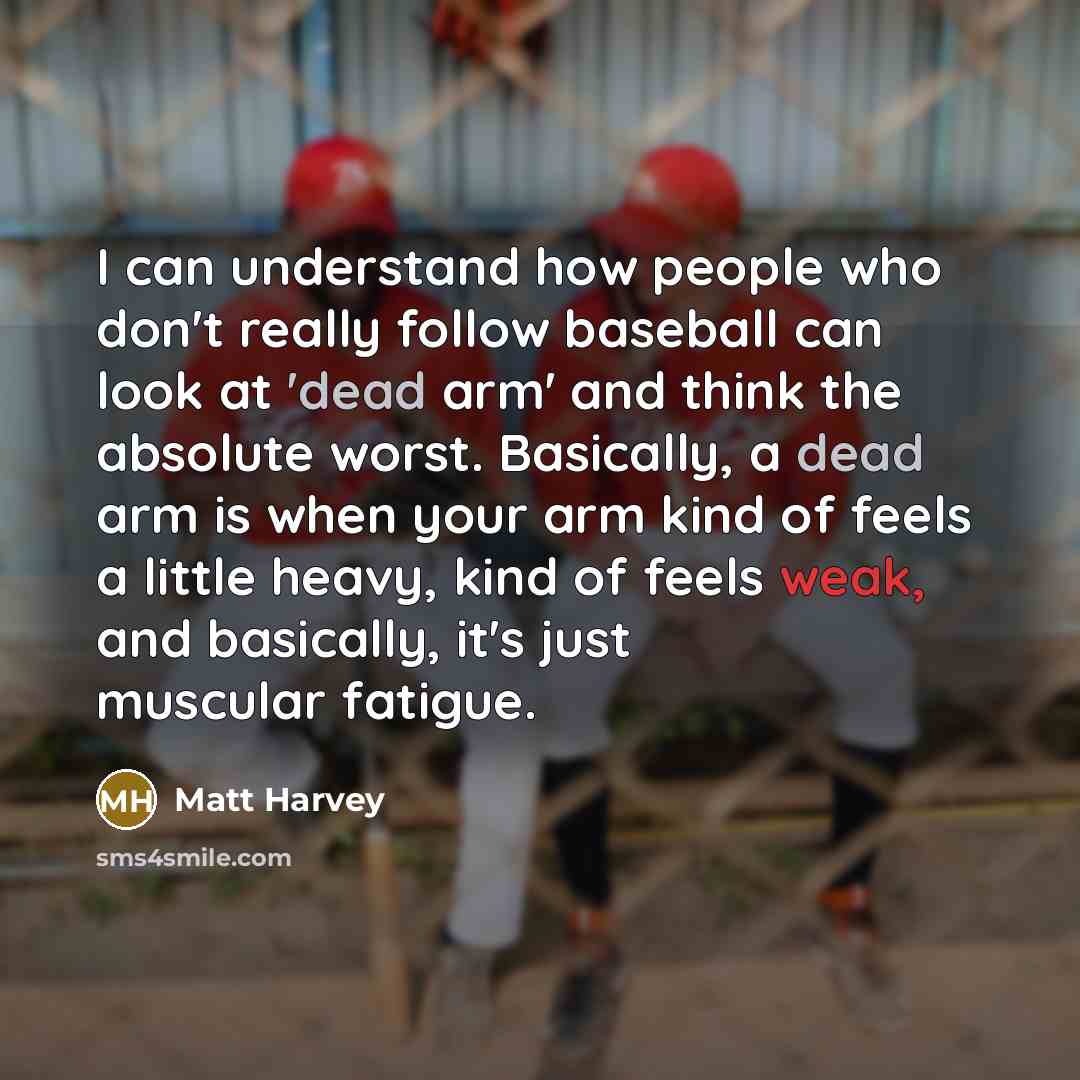 “I can understand how people who don't really follow baseball can look at 'dead arm' and think the absolute worst. Basically, a dead arm is when your arm kind of feels a little heavy, kind of feels weak, and basically, it's just muscular fatigue.” quote by Matt Harvey