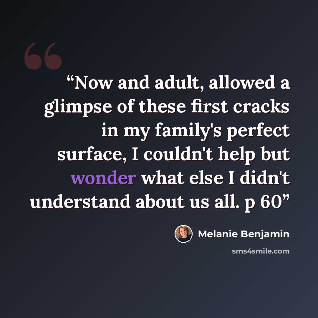 “Now and adult, allowed a glimpse of these first cracks in my family's perfect surface, I couldn't help but wonder what else I didn't understand about us all. p 60” quote by Melanie Benjamin