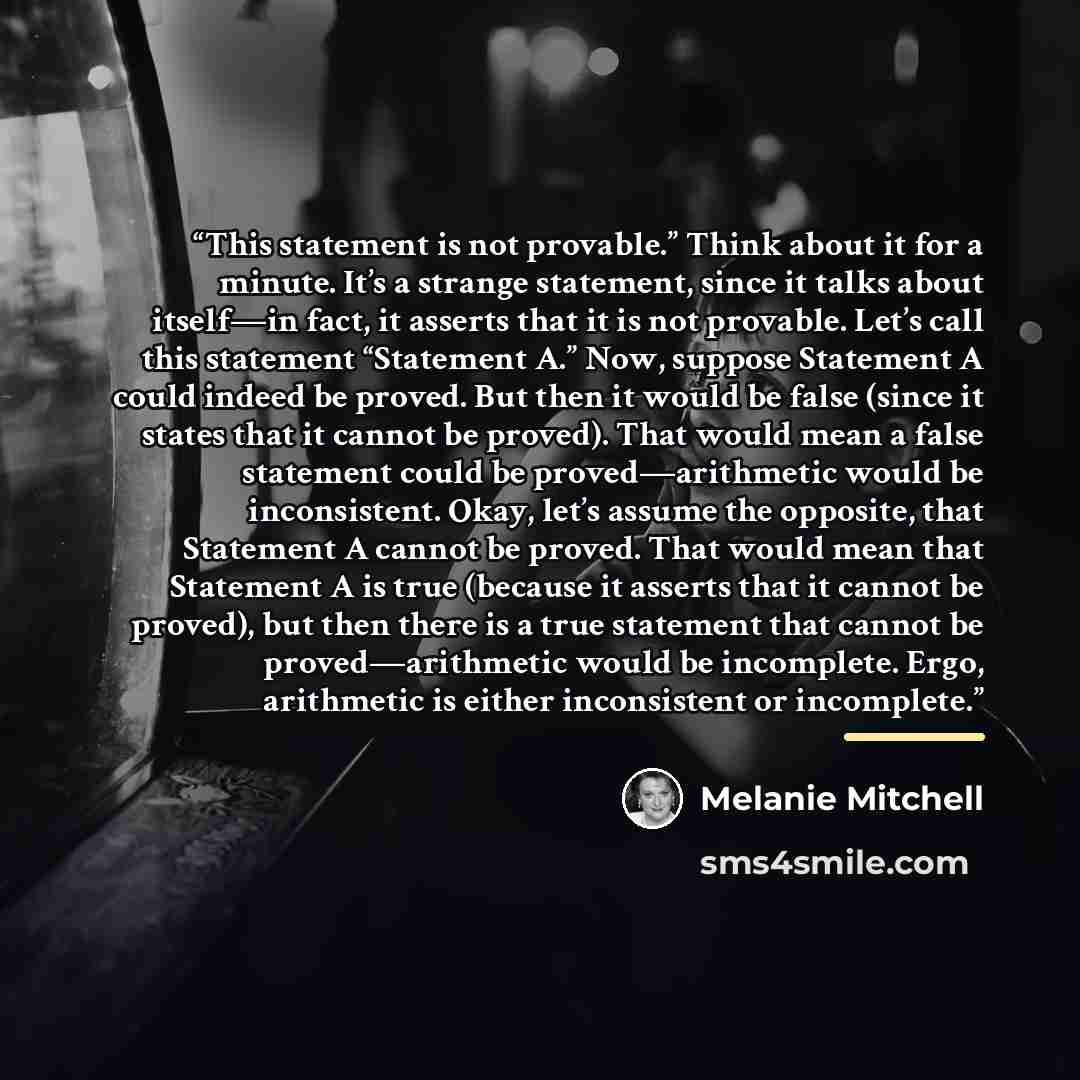 “This statement is not provable.” Think about it for a minute. It’s a strange statement, since it talks about itself—in fact, it asserts that it is not provable. Let’s call this statement “Statement A.” Now, suppose Statement A could indeed be proved. But then it would be false (since it states…” quote by Melanie Mitchell