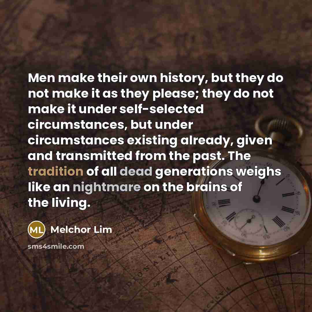“Men make their own history, but they do not make it as they please; they do not make it under self-selected circumstances, but under circumstances existing already, given and transmitted from the past. The tradition of all dead generations weighs like an nightmare on the brains of the living.” quote by Melchor Lim