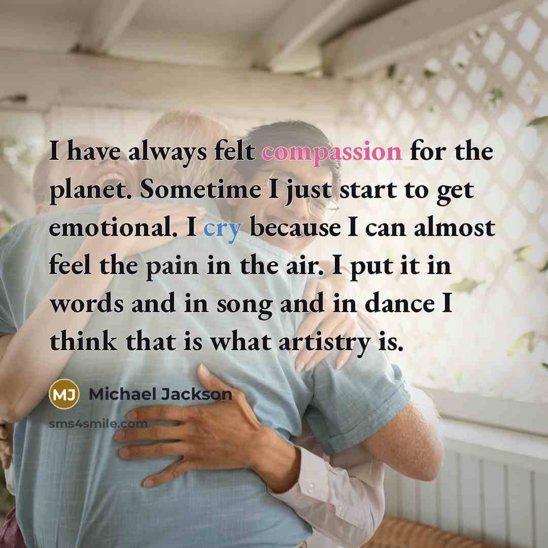 “I have always felt compassion for the planet. Sometime I just start to get emotional. I cry because I can almost feel the pain in the air. I put it in words and in song and in dance I think that is what artistry is.” quote by Michael Jackson