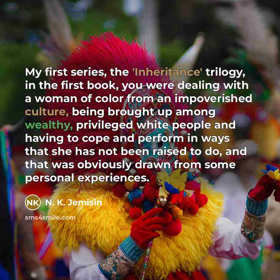 “My first series, the 'Inheritance' trilogy, in the first book, you were dealing with a woman of color from an impoverished culture, being brought up among wealthy, privileged white people and having to cope and perform in ways that she has not been raised to do, and that was obviously drawn from…” quote by N. K. Jemisin