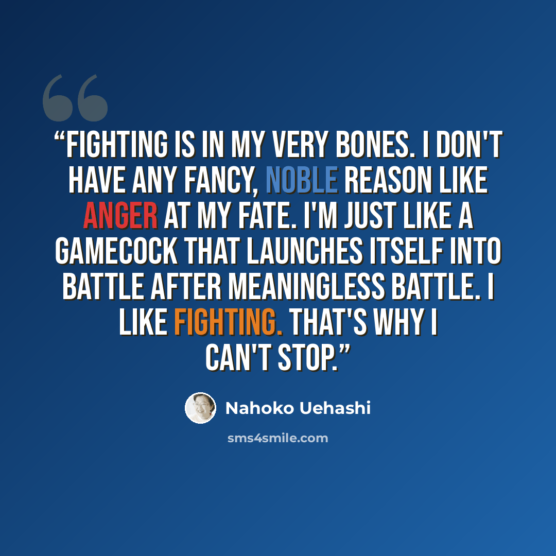 “Fighting is in my very bones. I don't have any fancy, noble reason like anger at my fate. I'm just like a gamecock that launches itself into battle after meaningless battle. I like fighting. That's why I can't stop.” quote by Nahoko Uehashi