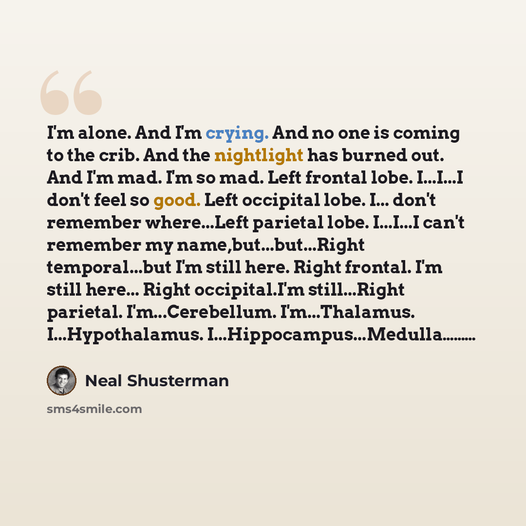 “I'm alone. And I'm crying. And no one is coming to the crib. And the nightlight has burned out. And I'm mad. I'm so mad. Left frontal lobe. I...I...I don't feel so good. Left occipital lobe. I... don't remember where...Left parietal lobe. I...I...I can't remember my name,but...but...Right…” quote by Neal Shusterman