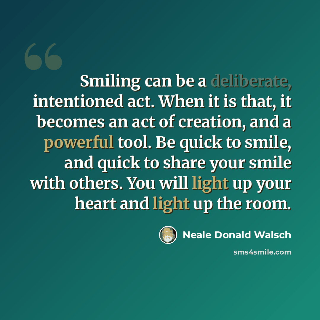 “Smiling can be a deliberate, intentioned act. When it is that, it becomes an act of creation, and a powerful tool. Be quick to smile, and quick to share your smile with others. You will light up your heart and light up the room.” quote by Neale Donald Walsch
