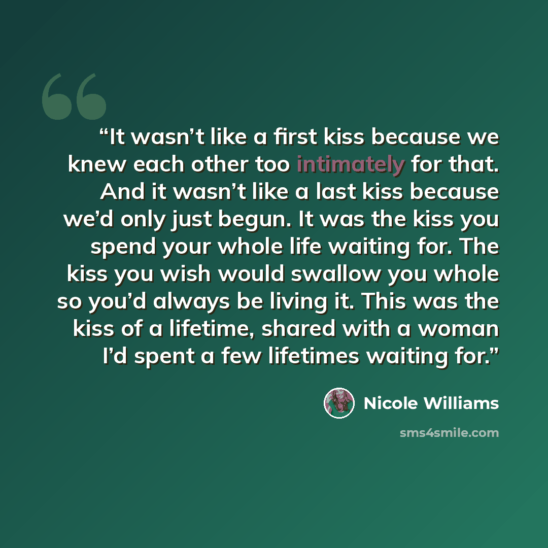 “It wasn’t like a first kiss because we knew each other too intimately for that. And it wasn’t like a last kiss because we’d only just begun. It was the kiss you spend your whole life waiting for. The kiss you wish would swallow you whole so you’d always be living it. This was the kiss of a…” quote by Nicole Williams