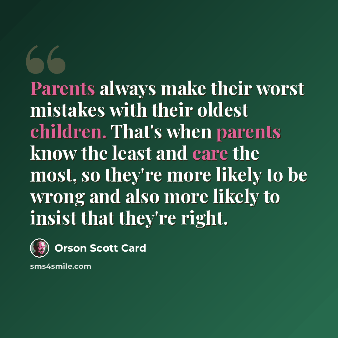 “Parents always make their worst mistakes with their oldest children. That's when parents know the least and care the most, so they're more likely to be wrong and also more likely to insist that they're right.” quote by Orson Scott Card