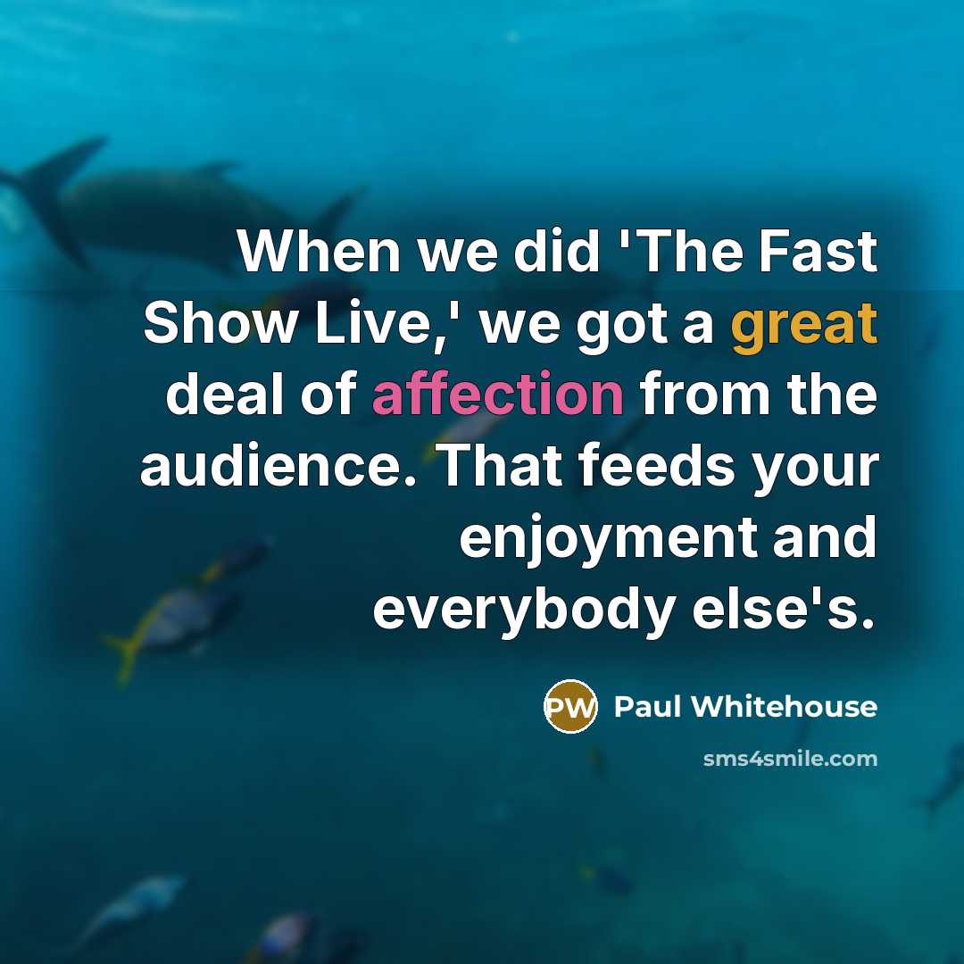 “When we did 'The Fast Show Live,' we got a great deal of affection from the audience. That feeds your enjoyment and everybody else's.” quote by Paul Whitehouse