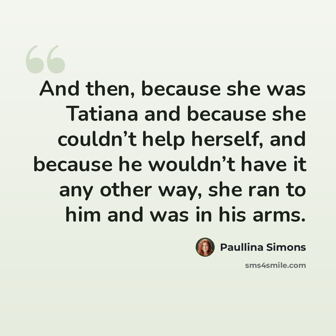 “And then, because she was Tatiana and because she couldn’t help herself, and because he wouldn’t have it any other way, she ran to him and was in his arms.” quote by Paullina Simons