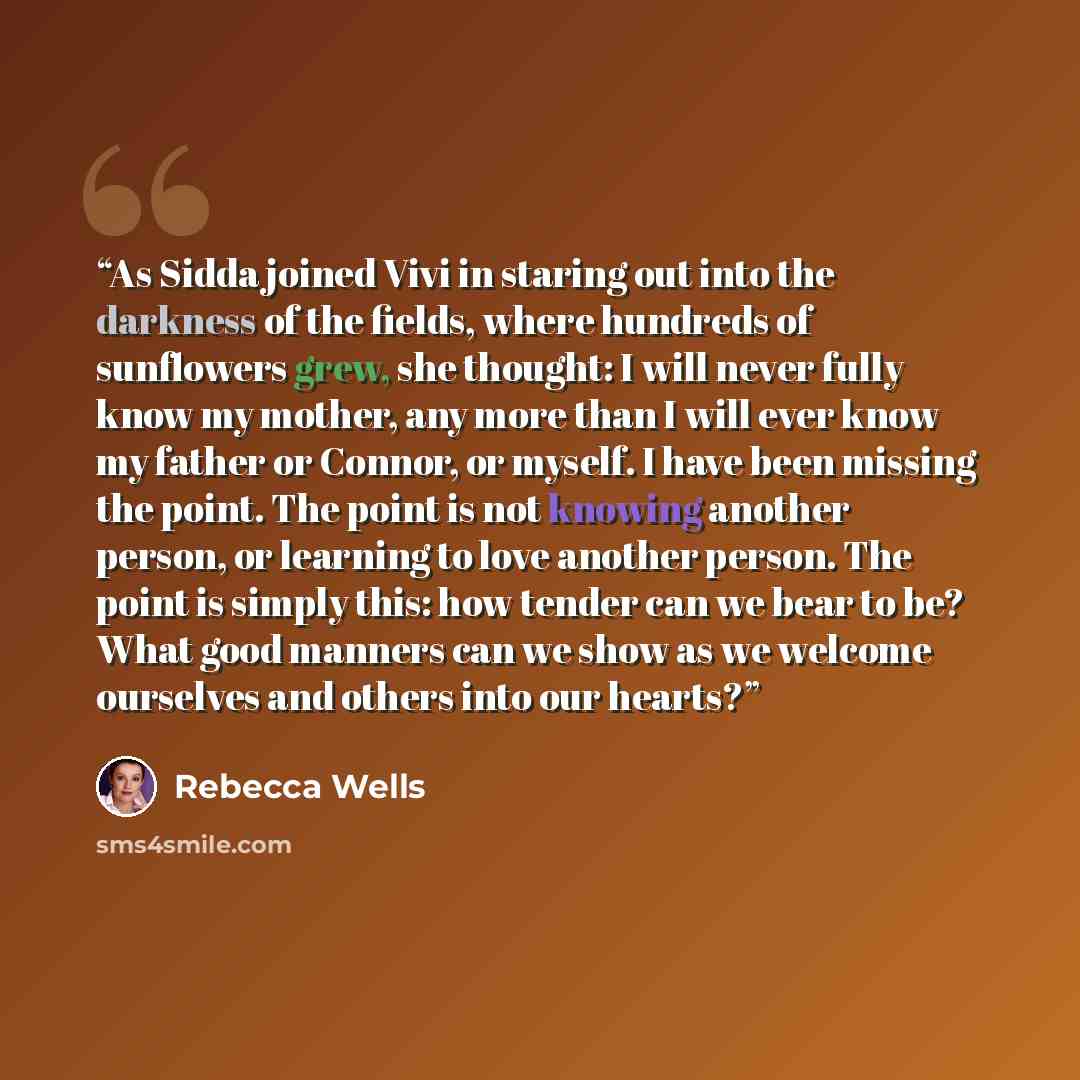 “As Sidda joined Vivi in staring out into the darkness of the fields, where hundreds of sunflowers grew, she thought: I will never fully know my mother, any more than I will ever know my father or Connor, or myself. I have been missing the point. The point is not knowing another person, or learning…” quote by Rebecca Wells