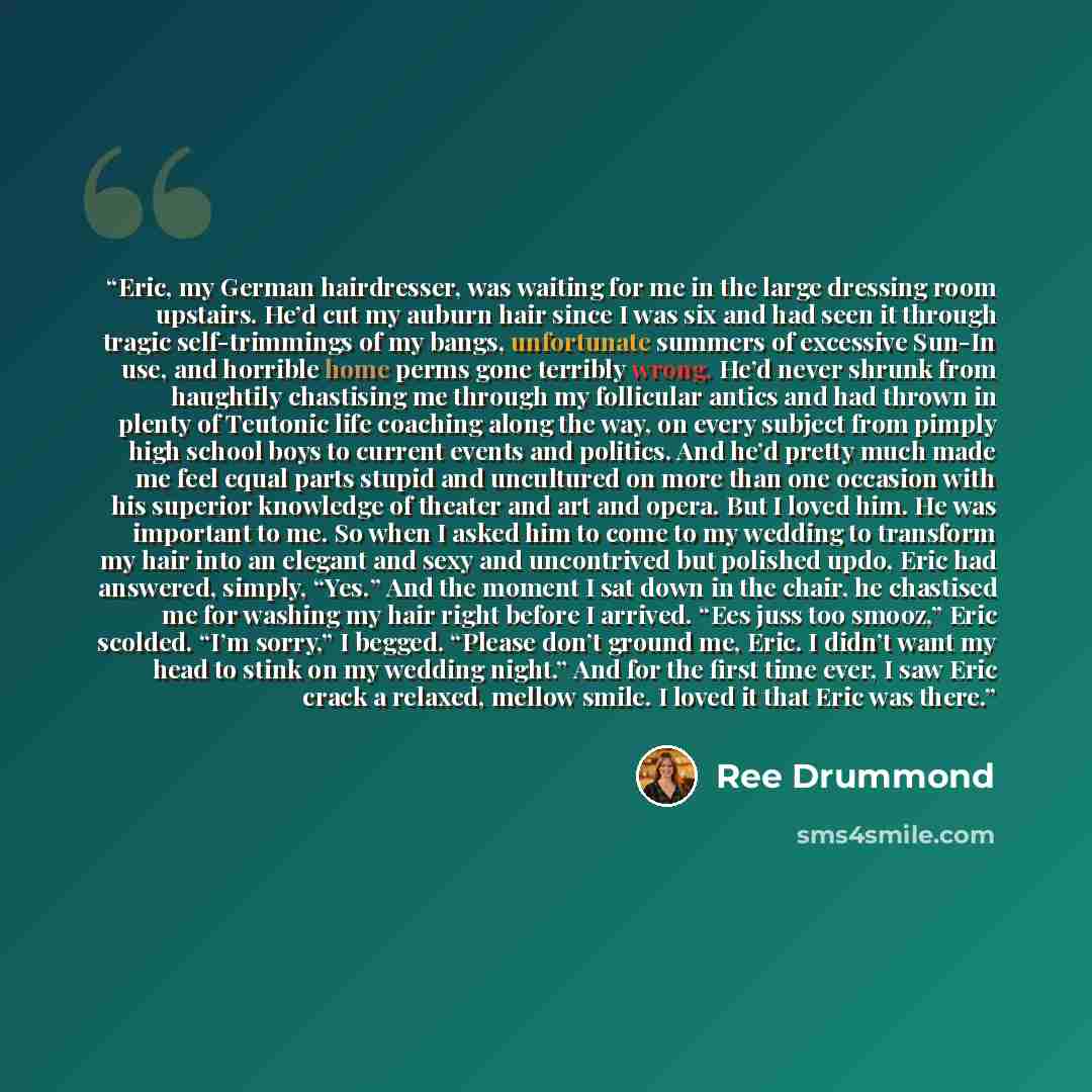 “Eric, my German hairdresser, was waiting for me in the large dressing room upstairs. He’d cut my auburn hair since I was six and had seen it through tragic self-trimmings of my bangs, unfortunate summers of excessive Sun-In use, and horrible home perms gone terribly wrong. He’d never shrunk from…” quote by Ree Drummond