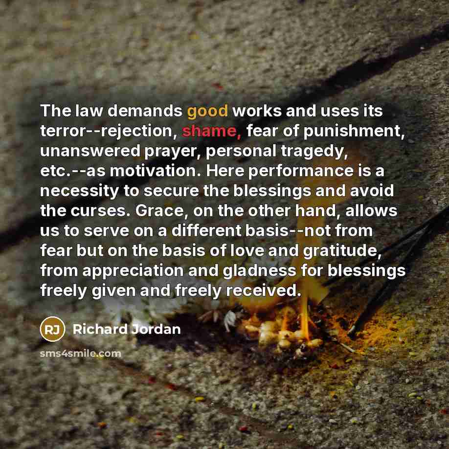 “The law demands good works and uses its terror--rejection, shame, fear of punishment, unanswered prayer, personal tragedy, etc.--as motivation. Here performance is a necessity to secure the blessings and avoid the curses. Grace, on the other hand, allows us to serve on a different basis--not from…” quote by Richard Jordan