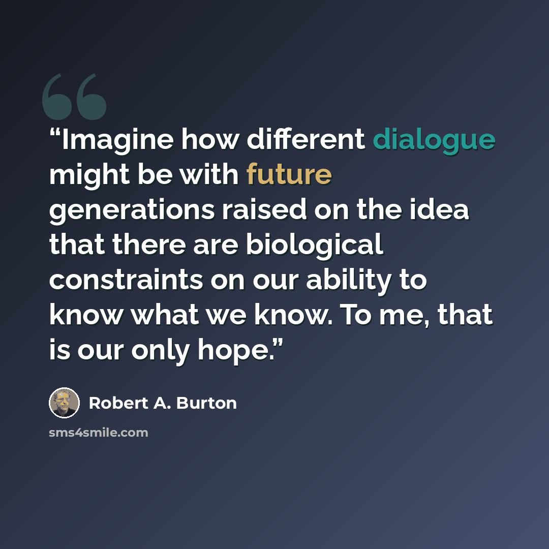 “Imagine how different dialogue might be with future generations raised on the idea that there are biological constraints on our ability to know what we know. To me, that is our only hope.” quote by Robert A. Burton