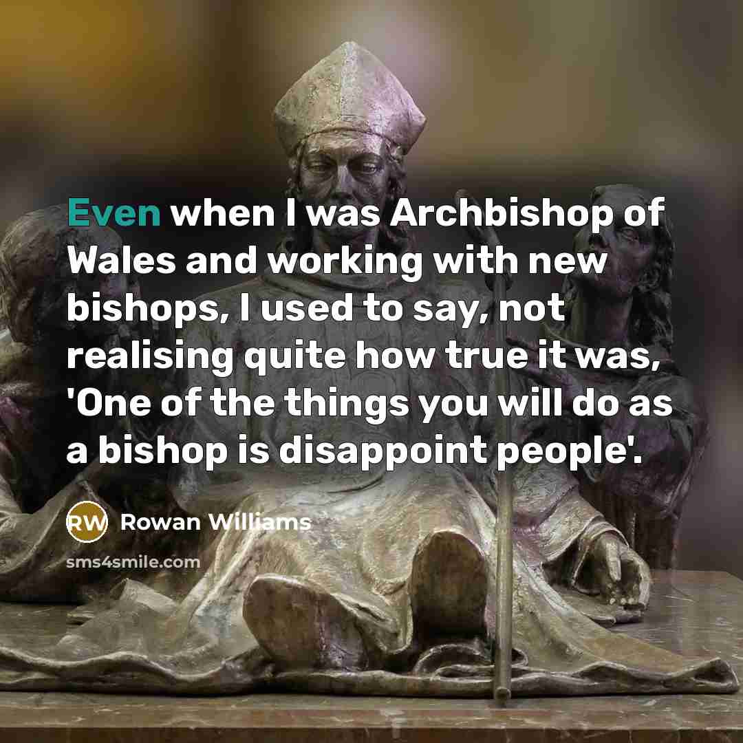 “Even when I was Archbishop of Wales and working with new bishops, I used to say, not realising quite how true it was, 'One of the things you will do as a bishop is disappoint people'.” quote by Rowan Williams